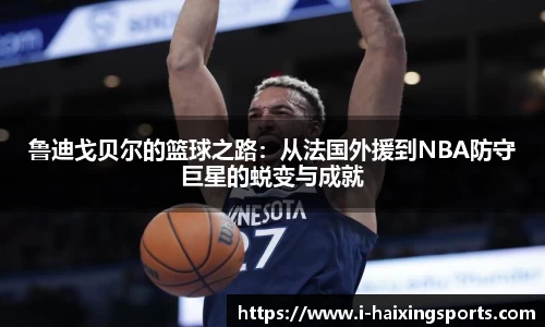 鲁迪戈贝尔的篮球之路：从法国外援到NBA防守巨星的蜕变与成就